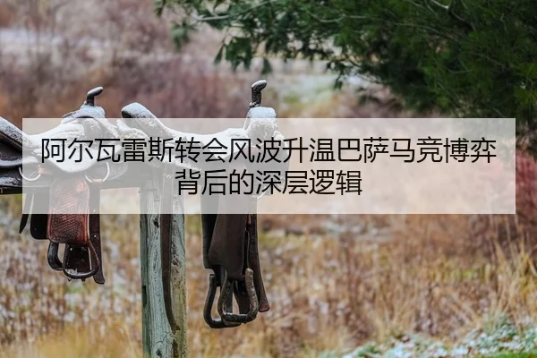 阿尔瓦雷斯转会风波升温巴萨马竞博弈背后的深层逻辑