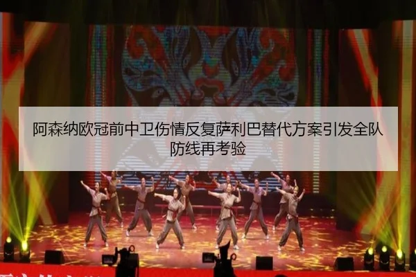 阿森纳欧冠前中卫伤情反复萨利巴替代方案引发全队防线再考验